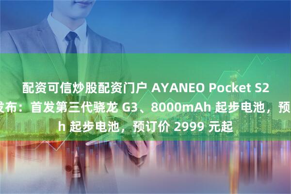 配资可信炒股配资门户 AYANEO Pocket S2 系列安卓掌机发布：首发第三代骁龙 G3、8000mAh 起步电池，预订价 2999 元起
