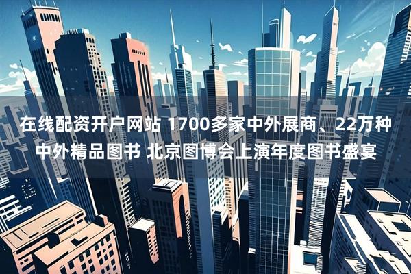 在线配资开户网站 1700多家中外展商、22万种中外精品图书 北京图博会上演年度图书盛宴