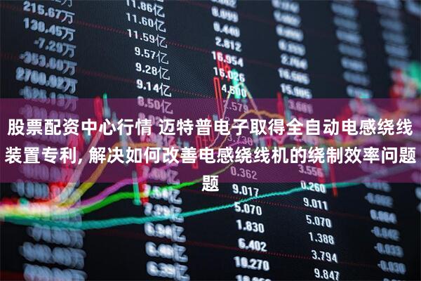 股票配资中心行情 迈特普电子取得全自动电感绕线装置专利, 解决如何改善电感绕线机的绕制效率问题