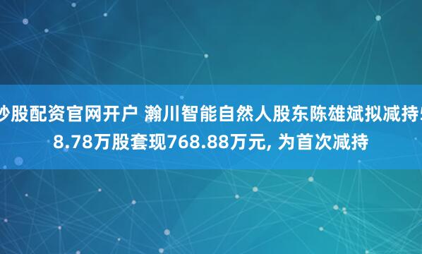 炒股配资官网开户 瀚川智能自然人股东陈雄斌拟减持58.78万股套现768.88万元, 为首次减持