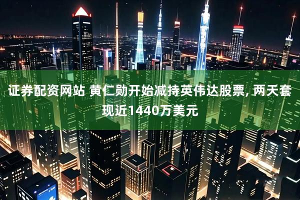 证券配资网站 黄仁勋开始减持英伟达股票, 两天套现近1440万美元