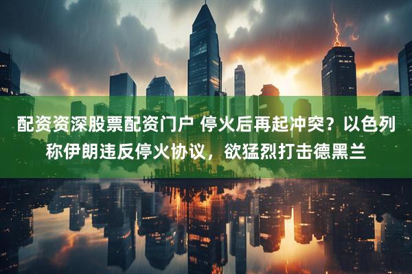 配资资深股票配资门户 停火后再起冲突？以色列称伊朗违反停火协议，欲猛烈打击德黑兰