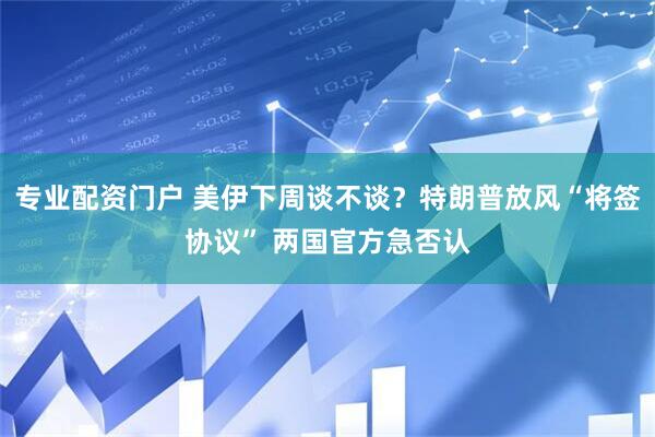 专业配资门户 美伊下周谈不谈？特朗普放风“将签协议” 两国官方急否认