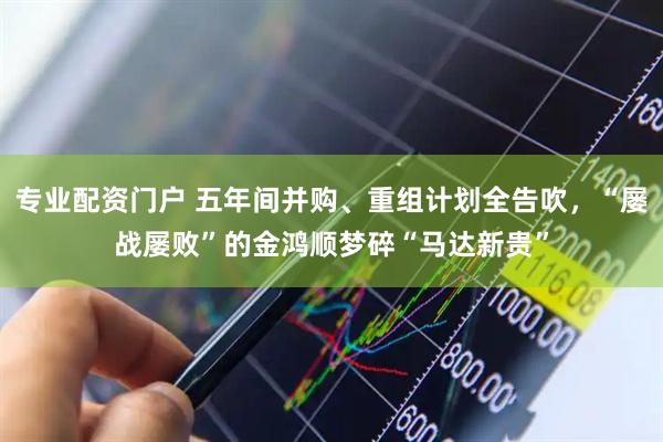 专业配资门户 五年间并购、重组计划全告吹，“屡战屡败”的金鸿顺梦碎“马达新贵”