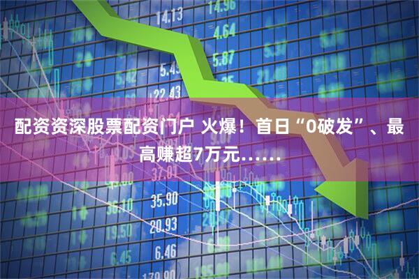 配资资深股票配资门户 火爆！首日“0破发”、最高赚超7万元……