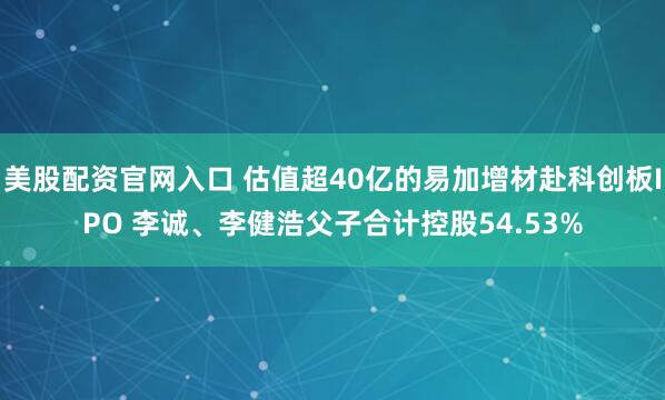 美股配资官网入口 估值超40亿的易加增材赴科创板IPO 李诚、李健浩父子合计控股54.53%