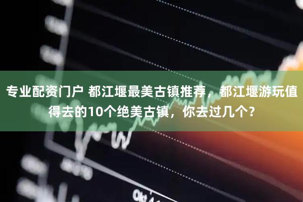 专业配资门户 都江堰最美古镇推荐，都江堰游玩值得去的10个绝美古镇，你去过几个？
