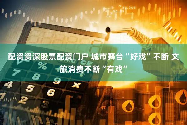 配资资深股票配资门户 城市舞台“好戏”不断 文旅消费不断“有戏”