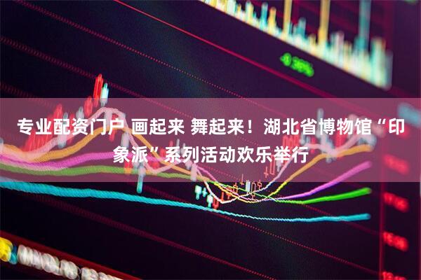 专业配资门户 画起来 舞起来！湖北省博物馆“印象派”系列活动欢乐举行