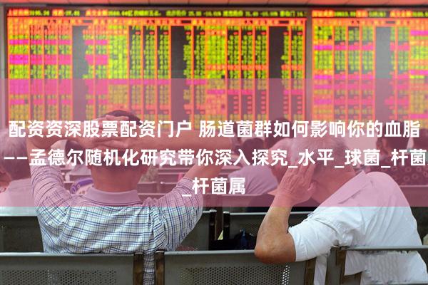 配资资深股票配资门户 肠道菌群如何影响你的血脂？——孟德尔随机化研究带你深入探究_水平_球菌_杆菌属