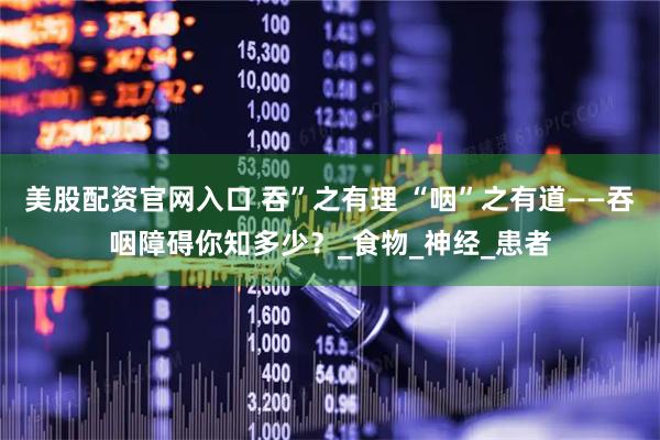 美股配资官网入口 吞”之有理 “咽”之有道——吞咽障碍你知多少？_食物_神经_患者