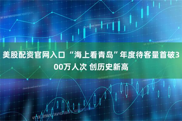 美股配资官网入口 “海上看青岛”年度待客量首破300万人次 创历史新高
