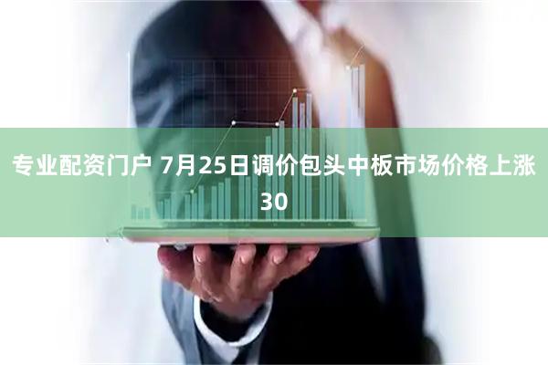 专业配资门户 7月25日调价包头中板市场价格上涨30