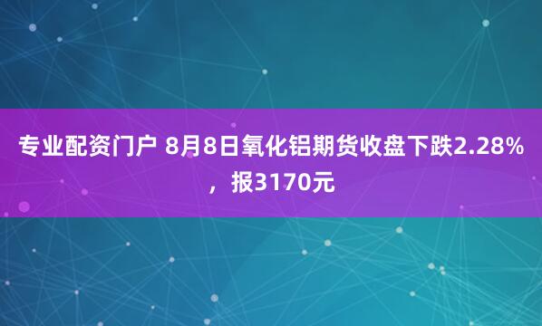 专业配资门户 8月8日氧化铝期货收盘下跌2.28%，报3170元