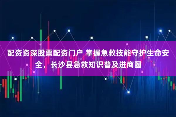 配资资深股票配资门户 掌握急救技能守护生命安全，长沙县急救知识普及进商圈