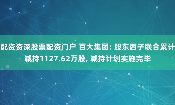 配资资深股票配资门户 百大集团: 股东西子联合累计减持1127.62万股, 减持计划实施完毕