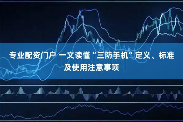 专业配资门户 一文读懂“三防手机”定义、标准及使用注意事项