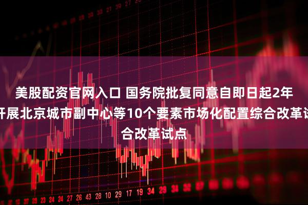 美股配资官网入口 国务院批复同意自即日起2年内开展北京城市副中心等10个要素市场化配置综合改革试点