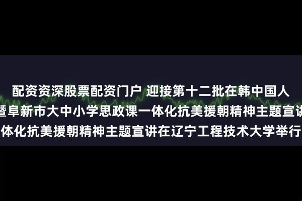 配资资深股票配资门户 迎接第十二批在韩中国人民志愿军烈士遗骸回国暨阜新市大中小学思政课一体化抗美援朝精神主题宣讲在辽宁工程技术大学举行
