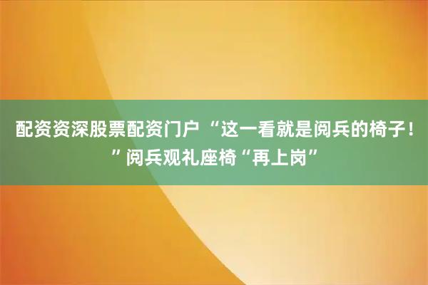 配资资深股票配资门户 “这一看就是阅兵的椅子！”阅兵观礼座椅“再上岗”