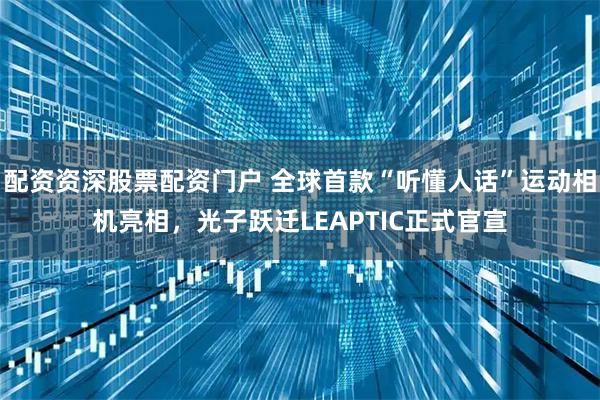 配资资深股票配资门户 全球首款“听懂人话”运动相机亮相，光子跃迁LEAPTIC正式官宣