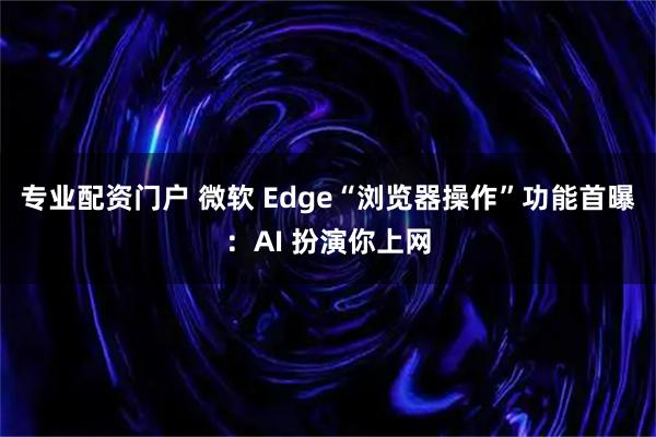 专业配资门户 微软 Edge“浏览器操作”功能首曝：AI 扮演你上网