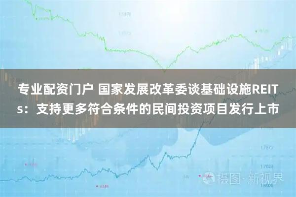 专业配资门户 国家发展改革委谈基础设施REITs：支持更多符合条件的民间投资项目发行上市
