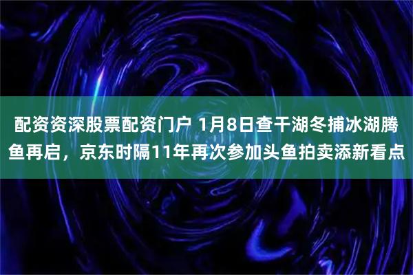 配资资深股票配资门户 1月8日查干湖冬捕冰湖腾鱼再启，京东时隔11年再次参加头鱼拍卖添新看点