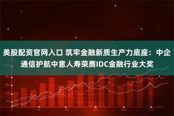 美股配资官网入口 筑牢金融新质生产力底座：中企通信护航中意人寿荣膺IDC金融行业大奖