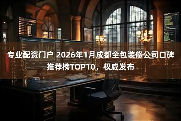 专业配资门户 2026年1月成都全包装修公司口碑推荐榜TOP10，权威发布