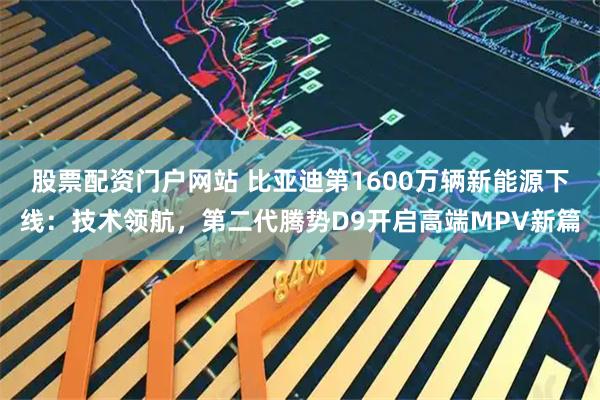 股票配资门户网站 比亚迪第1600万辆新能源下线：技术领航，第二代腾势D9开启高端MPV新篇
