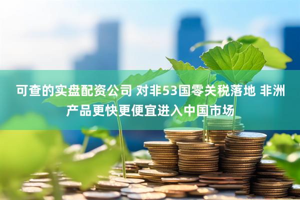 可查的实盘配资公司 对非53国零关税落地 非洲产品更快更便宜进入中国市场