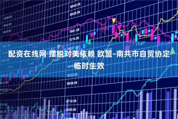 配资在线网 摆脱对美依赖 欧盟-南共市自贸协定临时生效