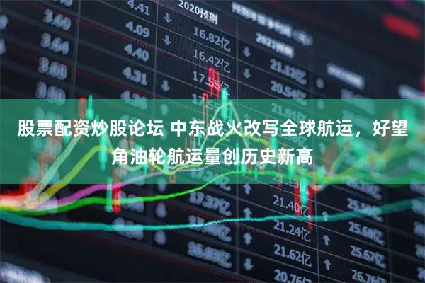 股票配资炒股论坛 中东战火改写全球航运，好望角油轮航运量创历史新高