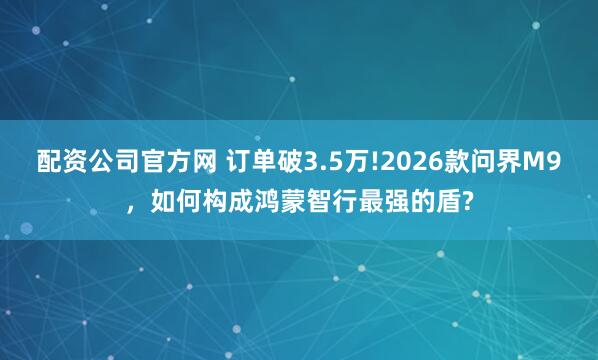 配资公司官方网 订单破3.5万!2026款问界M9，如何构成鸿蒙智行最强的盾?