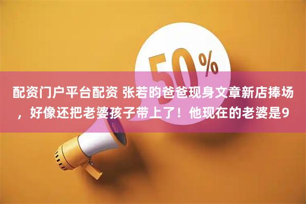 配资门户平台配资 张若昀爸爸现身文章新店捧场，好像还把老婆孩子带上了！他现在的老婆是9