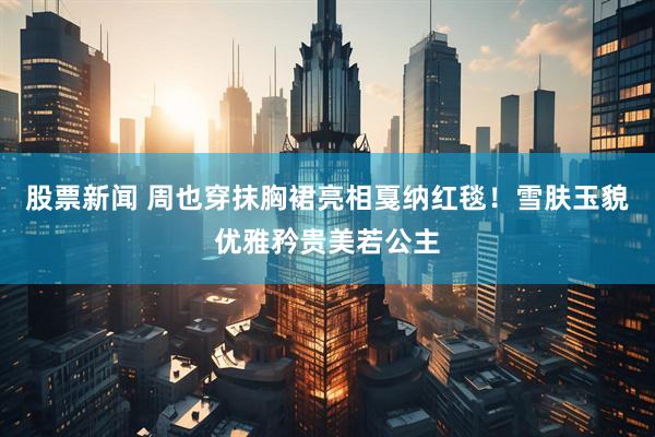 股票新闻 周也穿抹胸裙亮相戛纳红毯！雪肤玉貌优雅矜贵美若公主