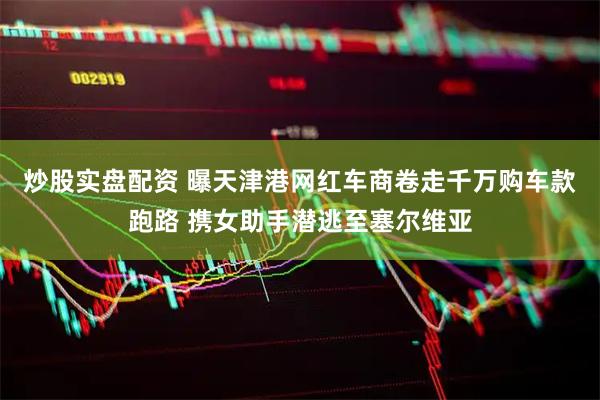 炒股实盘配资 曝天津港网红车商卷走千万购车款跑路 携女助手潜逃至塞尔维亚