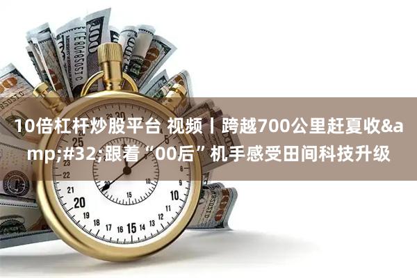 10倍杠杆炒股平台 视频丨跨越700公里赶夏收 跟着“00后”机手感受田间科技升级