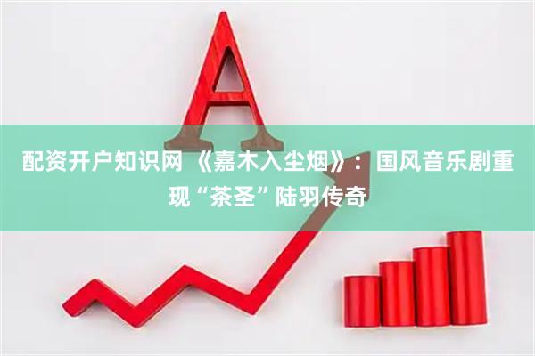 配资开户知识网 《嘉木入尘烟》：国风音乐剧重现“茶圣”陆羽传奇